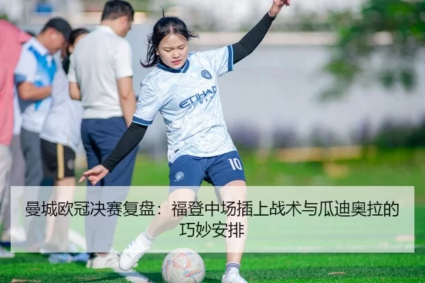 曼城欧冠决赛复盘：福登中场插上战术与瓜迪奥拉的巧妙安排