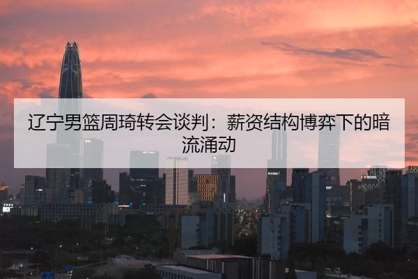 辽宁男篮周琦转会谈判：薪资结构博弈下的暗流涌动