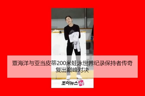覃海洋与亚当皮蒂200米蛙泳世界纪录保持者传奇复出巅峰对决