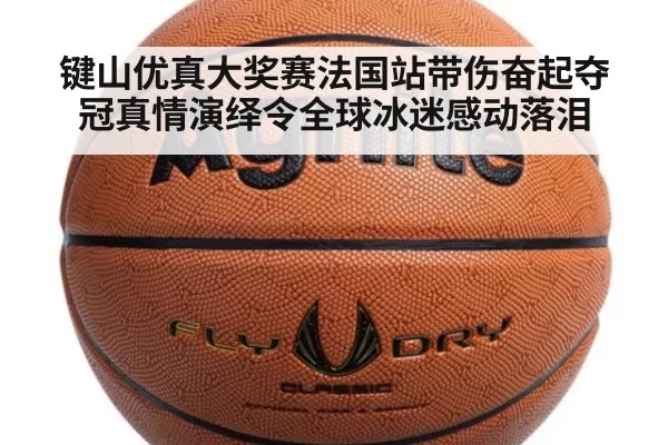 键山优真大奖赛法国站带伤奋起夺冠真情演绎令全球冰迷感动落泪