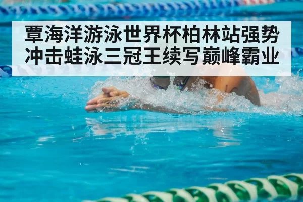 覃海洋游泳世界杯柏林站强势冲击蛙泳三冠王续写巅峰霸业
