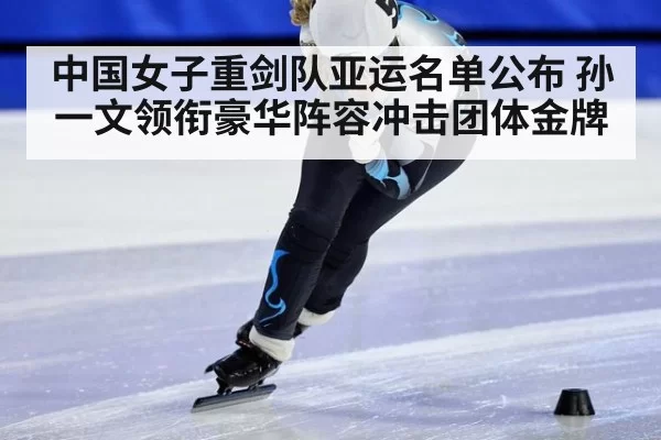 中国女子重剑队亚运名单公布 孙一文领衔豪华阵容冲击团体金牌